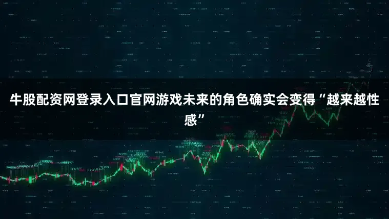 牛股配资网登录入口官网游戏未来的角色确实会变得“越来越性感”