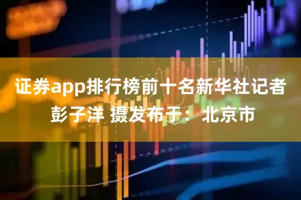 证券app排行榜前十名新华社记者 彭子洋 摄发布于：北京市