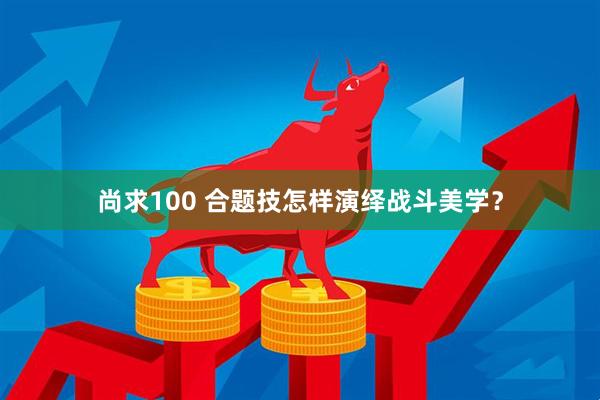 尚求100 合题技怎样演绎战斗美学？