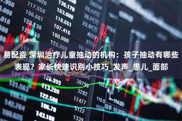 易配资 深圳治疗儿童抽动的机构：孩子抽动有哪些表现？家长快速识别小技巧_发声_患儿_面部