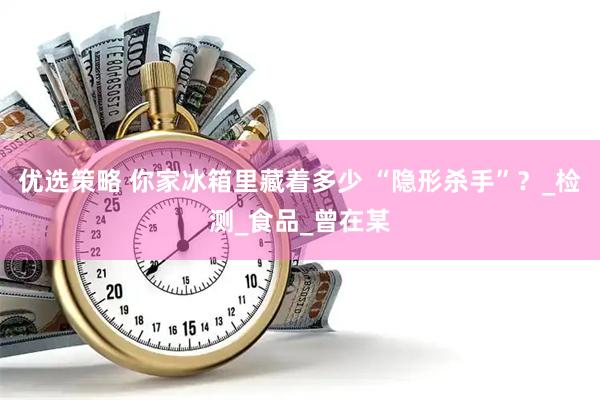 优选策略 你家冰箱里藏着多少 “隐形杀手”？_检测_食品_曾在某
