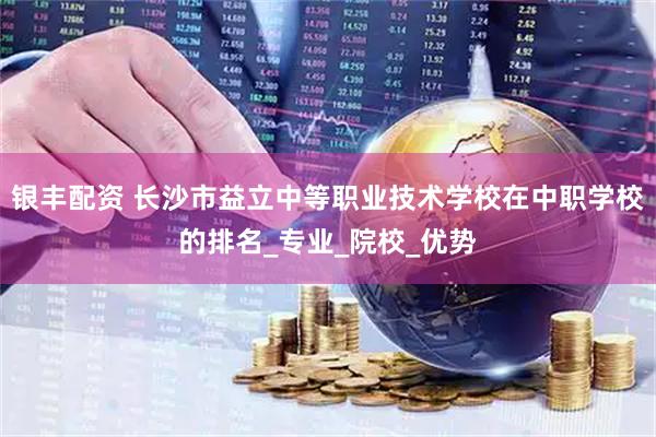 银丰配资 长沙市益立中等职业技术学校在中职学校的排名_专业_院校_优势