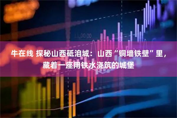 牛在线 探秘山西砥洎城：山西“铜墙铁壁”里，藏着一座用铁水浇筑的城堡