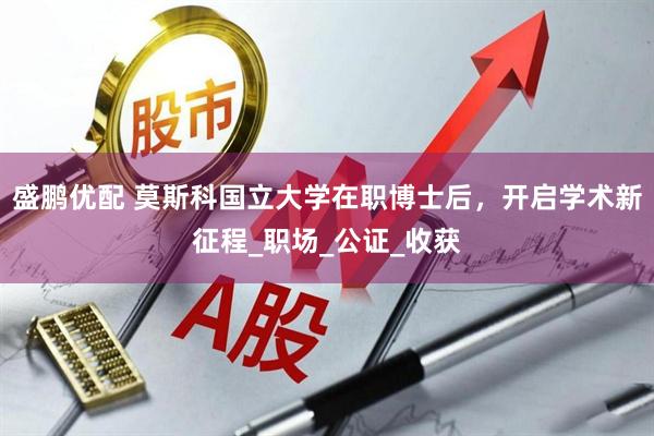 盛鹏优配 莫斯科国立大学在职博士后，开启学术新征程_职场_公证_收获
