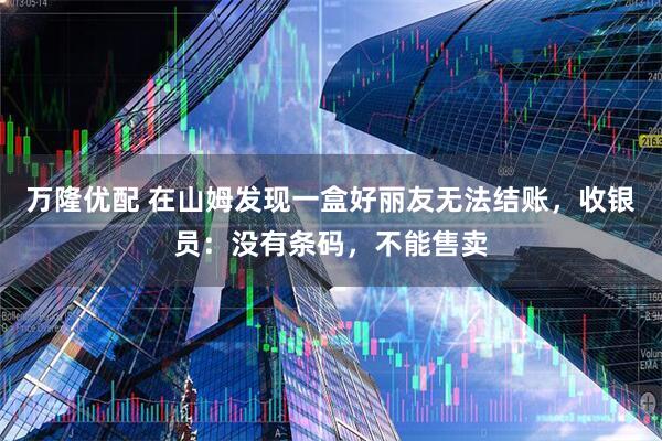 万隆优配 在山姆发现一盒好丽友无法结账，收银员：没有条码，不能售卖