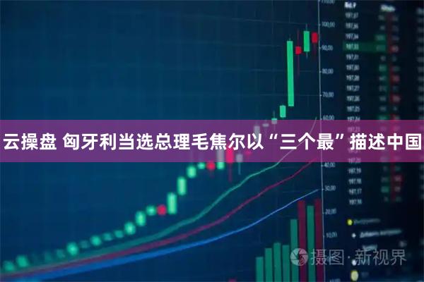 云操盘 匈牙利当选总理毛焦尔以“三个最”描述中国