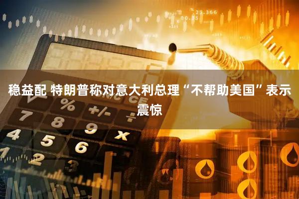 稳益配 特朗普称对意大利总理“不帮助美国”表示震惊