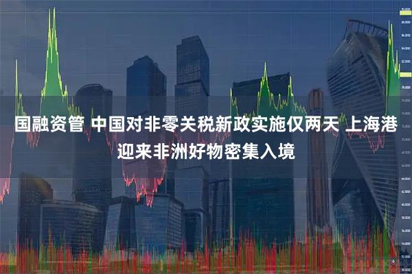 国融资管 中国对非零关税新政实施仅两天 上海港迎来非洲好物密集入境