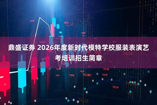 鼎盛证券 2026年度新时代模特学校服装表演艺考培训招生简章