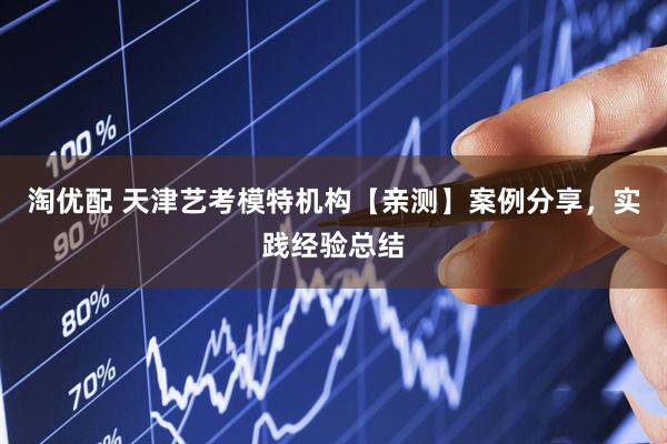 淘优配 天津艺考模特机构【亲测】案例分享，实践经验总结