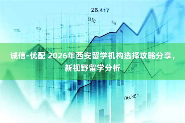 诚信-优配 2026年西安留学机构选择攻略分享，新视野留学分析