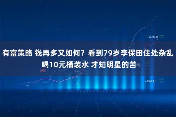 有富策略 钱再多又如何？看到79岁李保田住处杂乱 喝10元桶装水 才知明星的苦