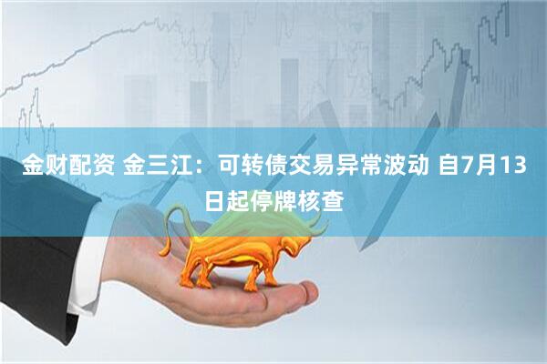 金财配资 金三江：可转债交易异常波动 自7月13日起停牌核查