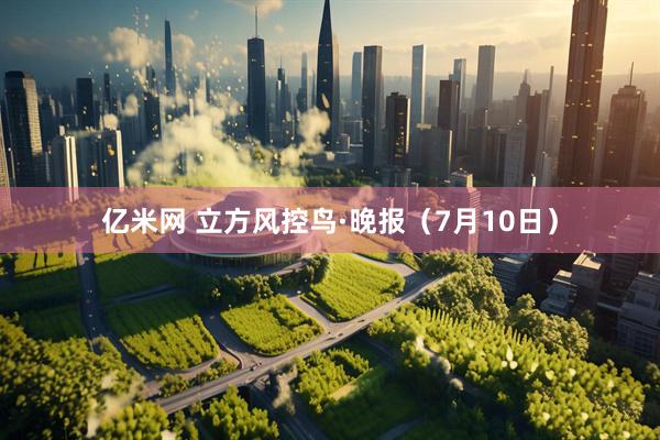 亿米网 立方风控鸟·晚报（7月10日）