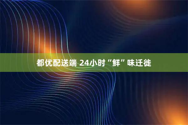 都优配送端 24小时“鲜”味迁徙