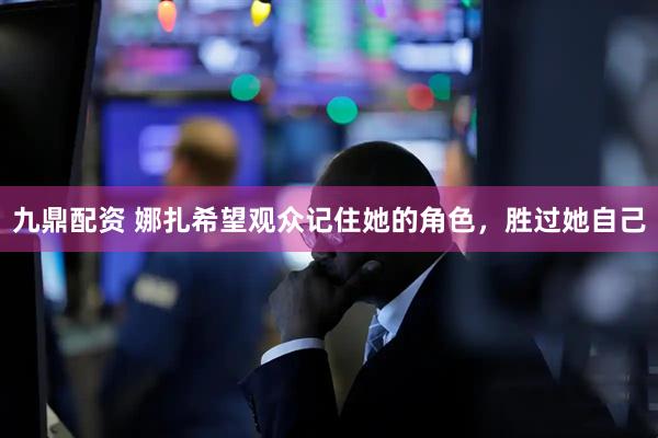 九鼎配资 娜扎希望观众记住她的角色，胜过她自己